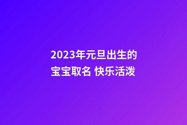 2023年元旦出生的宝宝取名 快乐活泼